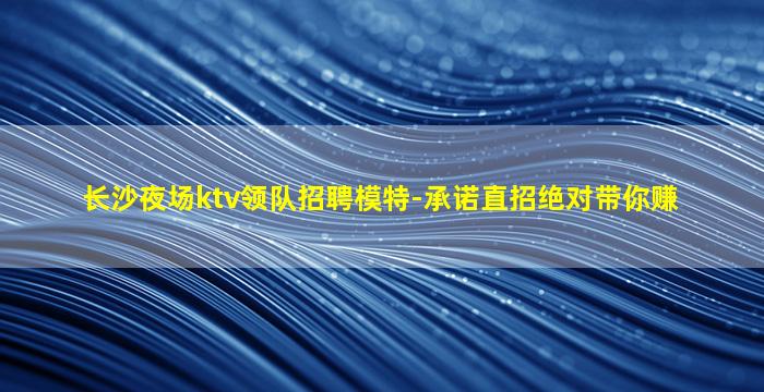 长沙夜场ktv领队招聘模特-承诺直招绝对带你赚